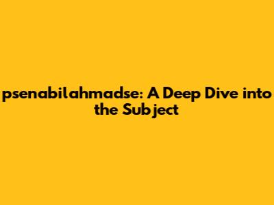 psenabilahmadse: A Deep Dive into the Subject